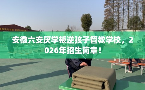 安徽六安厌学叛逆孩子管教学校，2026年招生简章！
