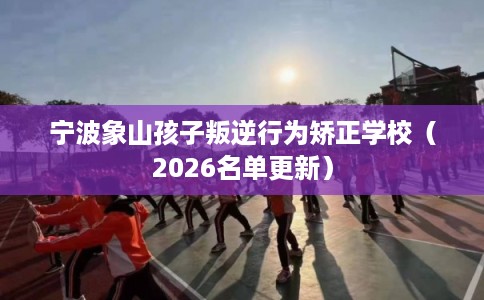 宁波象山孩子叛逆行为矫正学校（2026名单更新）