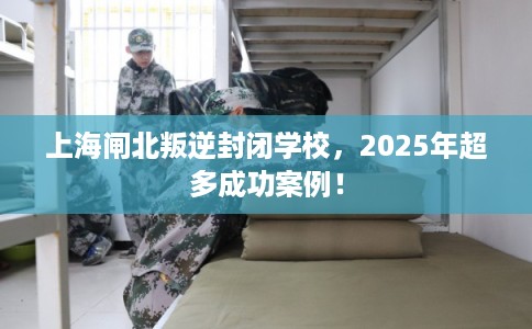 上海闸北叛逆封闭学校，2025年超多成功案例！