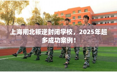 上海闸北叛逆封闭学校，2025年超多成功案例！
