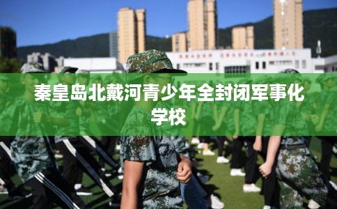 秦皇岛北戴河青少年全封闭军事化学校