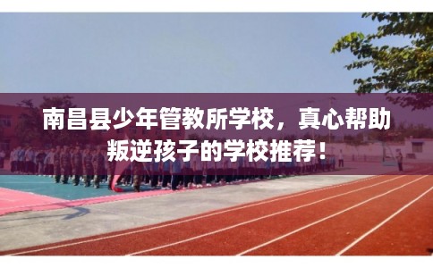 南昌县少年管教所学校，真心帮助叛逆孩子的学校推荐！