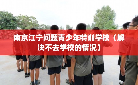 南京江宁问题青少年特训学校（解决不去学校的情况）