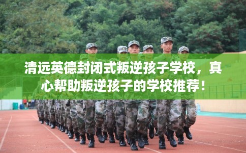 清远英德封闭式叛逆孩子学校，真心帮助叛逆孩子的学校推荐！