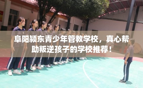 阜阳颍东青少年管教学校，真心帮助叛逆孩子的学校推荐！