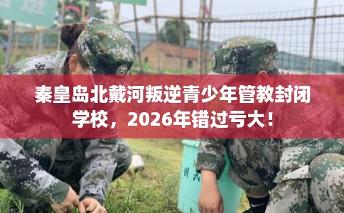 秦皇岛北戴河叛逆青少年管教封闭学校，2026年错过亏大！