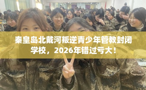 秦皇岛北戴河叛逆青少年管教封闭学校，2026年错过亏大！