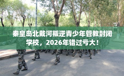 秦皇岛北戴河叛逆青少年管教封闭学校，2026年错过亏大！