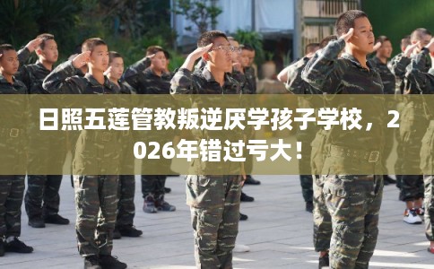 日照五莲管教叛逆厌学孩子学校，2026年错过亏大！