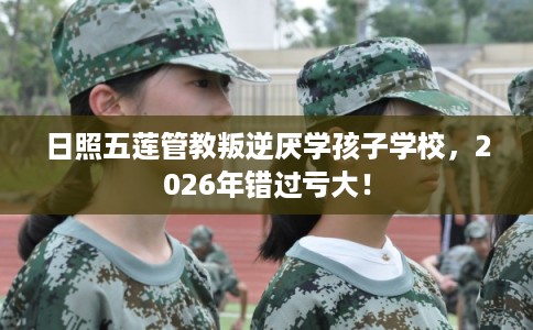 日照五莲管教叛逆厌学孩子学校，2026年错过亏大！