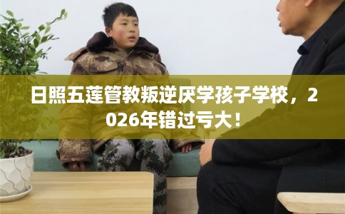 日照五莲管教叛逆厌学孩子学校，2026年错过亏大！