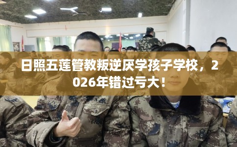 日照五莲管教叛逆厌学孩子学校，2026年错过亏大！