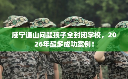 咸宁通山问题孩子全封闭学校，2026年超多成功案例！