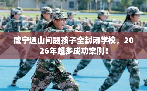咸宁通山问题孩子全封闭学校，2026年超多成功案例！