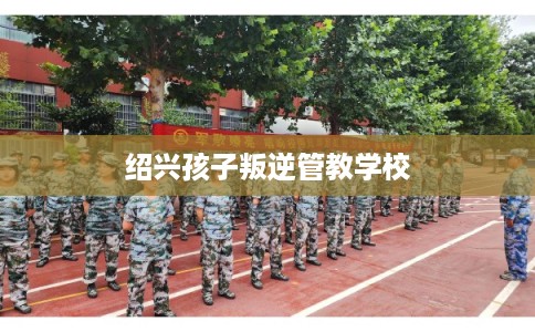 绍兴孩子叛逆管教学校