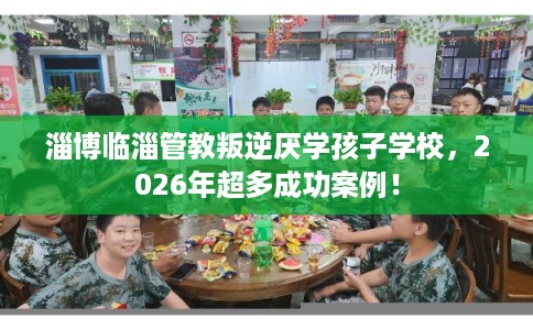淄博临淄管教叛逆厌学孩子学校，2026年超多成功案例！