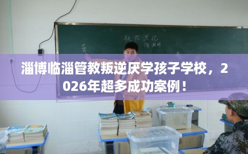 淄博临淄管教叛逆厌学孩子学校，2026年超多成功案例！