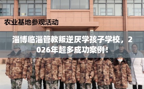 淄博临淄管教叛逆厌学孩子学校，2026年超多成功案例！