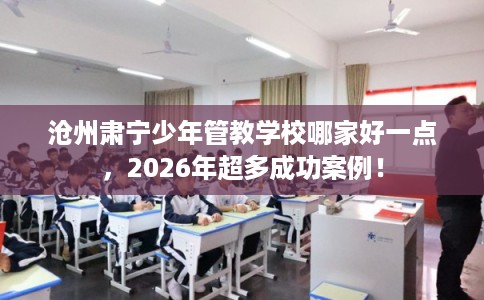 沧州肃宁少年管教学校哪家好一点，2026年超多成功案例！