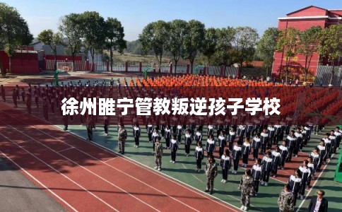 徐州睢宁管教叛逆孩子学校