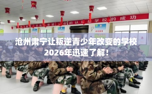 沧州肃宁让叛逆青少年改变的学校2026年迅速了解！