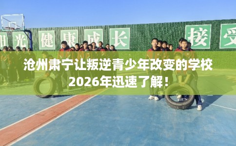 沧州肃宁让叛逆青少年改变的学校2026年迅速了解！