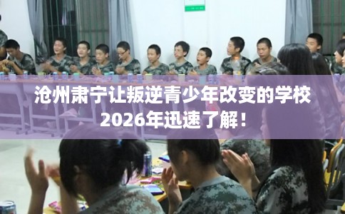 沧州肃宁让叛逆青少年改变的学校2026年迅速了解！