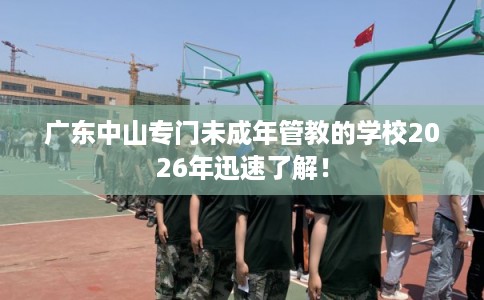 广东中山专门未成年管教的学校2026年迅速了解！