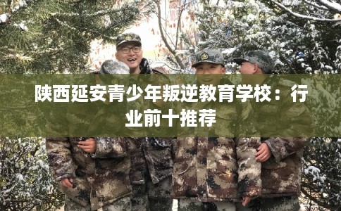 陕西延安青少年叛逆教育学校：行业前十推荐