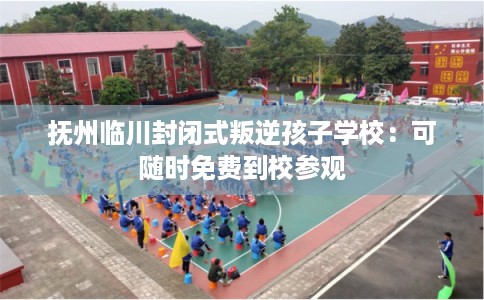 抚州临川封闭式叛逆孩子学校：可随时免费到校参观