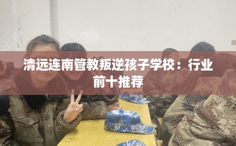 清远连南管教叛逆孩子学校：行业前十推荐