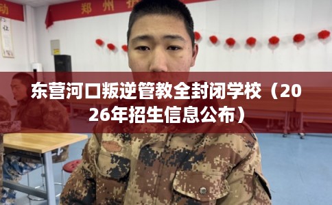 东营河口叛逆管教全封闭学校（2026年招生信息公布）