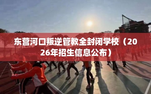 东营河口叛逆管教全封闭学校（2026年招生信息公布）