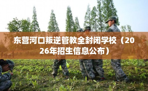 东营河口叛逆管教全封闭学校（2026年招生信息公布）