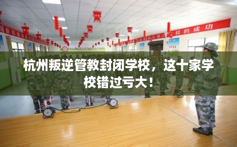 杭州叛逆管教封闭学校，这十家学校错过亏大！