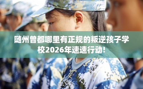 随州曾都哪里有正规的叛逆孩子学校2026年速速行动!