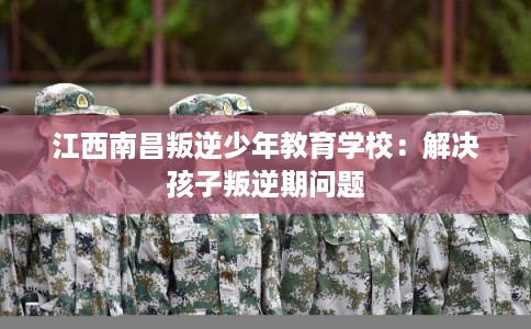 江西南昌叛逆少年教育学校：解决孩子叛逆期问题