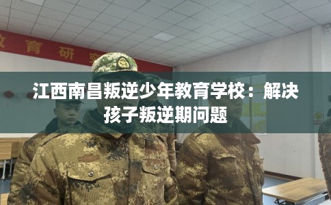 江西南昌叛逆少年教育学校：解决孩子叛逆期问题