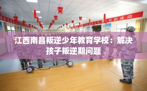 江西南昌叛逆少年教育学校：解决孩子叛逆期问题