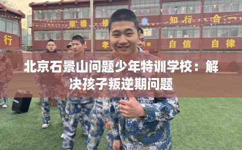 北京石景山问题少年特训学校：解决孩子叛逆期问题