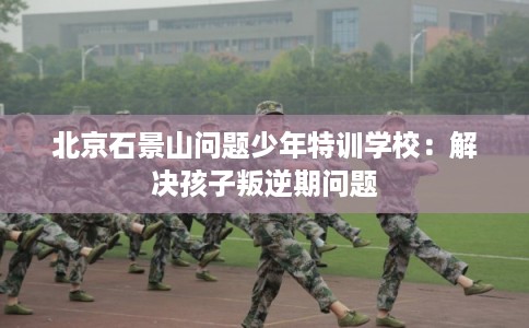 北京石景山问题少年特训学校：解决孩子叛逆期问题