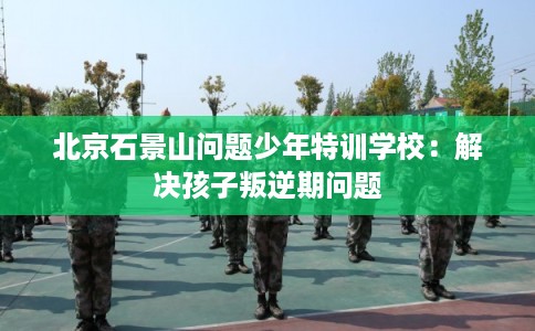 北京石景山问题少年特训学校：解决孩子叛逆期问题