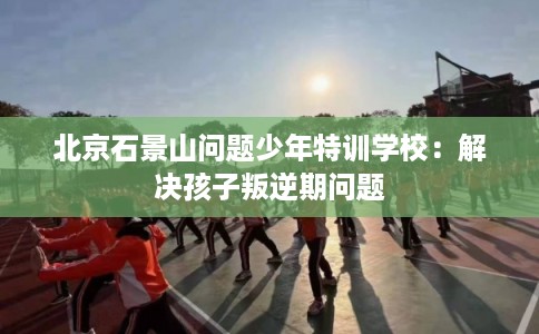 北京石景山问题少年特训学校：解决孩子叛逆期问题
