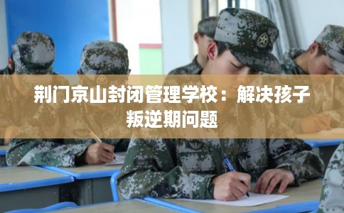 荆门京山封闭管理学校：解决孩子叛逆期问题