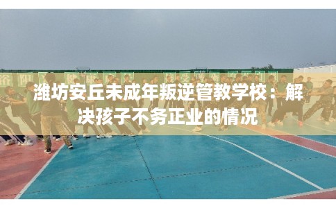 潍坊安丘未成年叛逆管教学校：解决孩子不务正业的情况