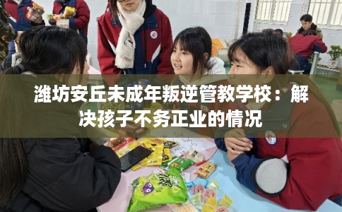 潍坊安丘未成年叛逆管教学校：解决孩子不务正业的情况