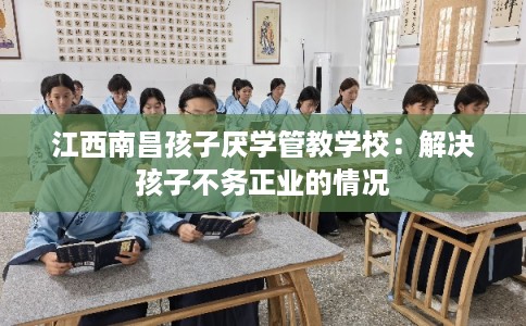 江西南昌孩子厌学管教学校：解决孩子不务正业的情况