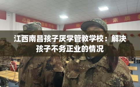 江西南昌孩子厌学管教学校：解决孩子不务正业的情况