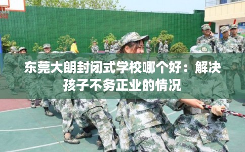 东莞大朗封闭式学校哪个好：解决孩子不务正业的情况