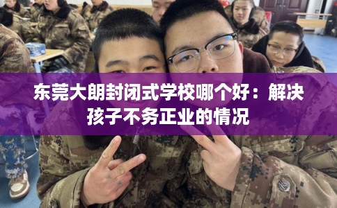 东莞大朗封闭式学校哪个好：解决孩子不务正业的情况